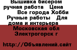 Вышивка бисером, ручная работа › Цена ­ 15 000 - Все города Хобби. Ручные работы » Для дома и интерьера   . Московская обл.,Электрогорск г.